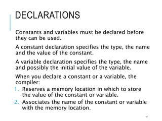 DECLARATIONS
Constants and variables must be declared before
they can be used.
A constant declaration specifies the type, the name
and the value of the constant.
A variable declaration specifies the type, the name
and possibly the initial value of the variable.
When you declare a constant or a variable, the
compiler:
1. Reserves a memory location in which to store
the value of the constant or variable.
2. Associates the name of the constant or variable
with the memory location.
41
 