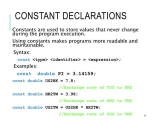 CONSTANT DECLARATIONS
Constants are used to store values that never change
during the program execution.
Using constants makes programs more readable and
maintainable.
Syntax:
const <type> <identifier> = <expression>;
Examples:
const double PI = 3.14159;
const double US2HK = 7.8;
//Exchange rate of US$ to HK$
const double HK2TW = 3.98;
//Exchange rate of HK$ to TW$
const double US2TW = US2HK * HK2TW;
//Exchange rate of US$ to TW$ 47
 