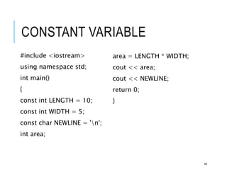 CONSTANT VARIABLE
#include <iostream>
using namespace std;
int main()
{
const int LENGTH = 10;
const int WIDTH = 5;
const char NEWLINE = 'n';
int area;
area = LENGTH * WIDTH;
cout << area;
cout << NEWLINE;
return 0;
}
48
 