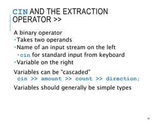 CIN AND THE EXTRACTION
OPERATOR >>
A binary operator
Takes two operands
Name of an input stream on the left
cin for standard input from keyboard
Variable on the right
Variables can be "cascaded"
cin >> amount >> count >> direction;
Variables should generally be simple types
49
 