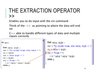 THE EXTRACTION OPERATOR
>>
Enables you to do input with the cin command
Think of the >> as pointing to where the data will end
up
C++ able to handle different types of data and multiple
inputs correctly
50
 