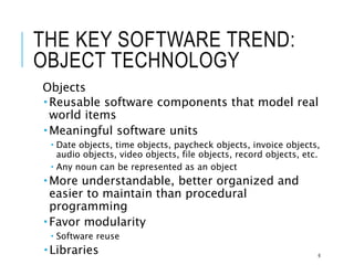 THE KEY SOFTWARE TREND:
OBJECT TECHNOLOGY
Objects
 Reusable software components that model real
world items
 Meaningful software units
 Date objects, time objects, paycheck objects, invoice objects,
audio objects, video objects, file objects, record objects, etc.
 Any noun can be represented as an object
 More understandable, better organized and
easier to maintain than procedural
programming
 Favor modularity
 Software reuse
 Libraries 6
 