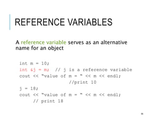 REFERENCE VARIABLES
A reference variable serves as an alternative
name for an object
int m = 10;
int &j = m; // j is a reference variable
cout << “value of m = “ << m << endl;
//print 10
j = 18;
cout << “value of m = “ << m << endl;
// print 18
66
 