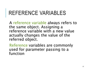 REFERENCE VARIABLES
A reference variable always refers to
the same object. Assigning a
reference variable with a new value
actually changes the value of the
referred object.
Reference variables are commonly
used for parameter passing to a
function
67
 