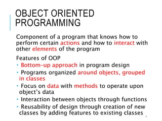 OBJECT ORIENTED
PROGRAMMING
Component of a program that knows how to
perform certain actions and how to interact with
other elements of the program
Features of OOP
 Bottom–up approach in program design
 Programs organized around objects, grouped
in classes
 Focus on data with methods to operate upon
object’s data
 Interaction between objects through functions
 Reusability of design through creation of new
classes by adding features to existing classes 7
 