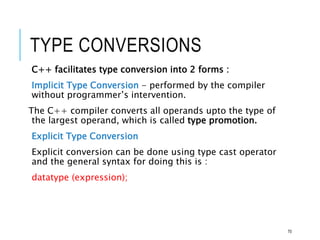 TYPE CONVERSIONS
C++ facilitates type conversion into 2 forms :
Implicit Type Conversion - performed by the compiler
without programmer’s intervention.
The C++ compiler converts all operands upto the type of
the largest operand, which is called type promotion.
Explicit Type Conversion
Explicit conversion can be done using type cast operator
and the general syntax for doing this is :
datatype (expression);
70
 