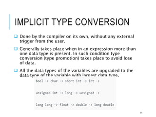 IMPLICIT TYPE CONVERSION
 Done by the compiler on its own, without any external
trigger from the user.
 Generally takes place when in an expression more than
one data type is present. In such condition type
conversion (type promotion) takes place to avoid lose
of data.
 All the data types of the variables are upgraded to the
data type of the variable with largest data type.
71
 