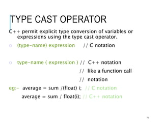 TYPE CAST OPERATOR
C++ permit explicit type conversion of variables or
expressions using the type cast operator.
o (type-name) expression // C notation
o type-name ( expression ) // C++ notation
// like a function call
// notation
eg:- average = sum /(float) i; // C notation
average = sum / float(i); // C++ notation
74
 