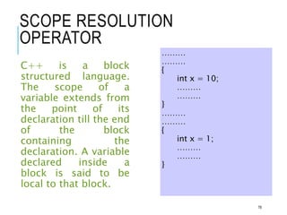 SCOPE RESOLUTION
OPERATOR
C++ is a block
structured language.
The scope of a
variable extends from
the point of its
declaration till the end
of the block
containing the
declaration. A variable
declared inside a
block is said to be
local to that block.
………
………
{
int x = 10;
………
………
}
………
………
{
int x = 1;
………
………
}
78
 