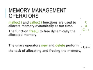 MEMORY MANAGEMENT
OPERATORS
malloc( ) and calloc( ) functions are used to
allocate memory dynamically at run time.
The function free( ) to free dynamically the
allocated memory.
The unary operators new and delete perform
the task of allocating and freeing the memory.
C
&
C++
C++
82
 