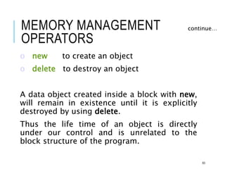 MEMORY MANAGEMENT
OPERATORS
o new to create an object
o delete to destroy an object
A data object created inside a block with new,
will remain in existence until it is explicitly
destroyed by using delete.
Thus the life time of an object is directly
under our control and is unrelated to the
block structure of the program.
continue…
83
 