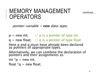 MEMORY MANAGEMENT
OPERATORS
o pointer-variable = new data-type;
p = new int; // p is a pointer of type int
q = new float; // q is a pointer of type float
Here p and q must have already been declared
as pointers of appropriate types.
Alternatively, we can combine the declaration of
pointers and their assignments as:
int *p = new int;
float *q = new float;
continue…
85
 