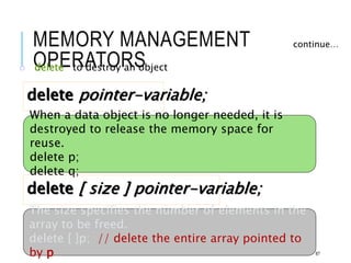 MEMORY MANAGEMENT
OPERATORS
o delete to destroy an object
continue…
delete pointer-variable;
When a data object is no longer needed, it is
destroyed to release the memory space for
reuse.
delete p;
delete q;
delete [ size ] pointer-variable;
The size specifies the number of elements in the
array to be freed.
delete [ ]p; // delete the entire array pointed to
by p 87
 
