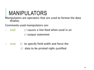 MANIPULATORS
Manipulators are operators that are used to format the data
display.
Commonly used manipulators are:
o endl // causes a line feed when used in an
// output statement
o setw // to specify field width and force the
// data to be printed right-justified
88
 