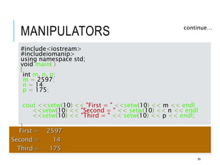MANIPULATORS continue…
#include<iostream>
#includeiomanip>
using namespace std;
void main( )
{
int m, n, p;
m = 2597;
n = 14;
p = 175;
cout <<setw(10) << "First = " <<setw(10) << m << endl
<<setw(10) << "Second = " << setw(10) << n << endl
<<setw(10) << "Third = " << setw(10) << p << endl;
}
First = 2597
Second = 14
Third = 175
89
 