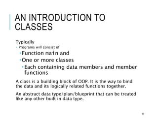 AN INTRODUCTION TO
CLASSES
Typically
 Programs will consist of
 Function main and
 One or more classes
 Each containing data members and member
functions
A class is a building block of OOP. It is the way to bind
the data and its logically related functions together.
An abstract data type/plan/blueprint that can be treated
like any other built in data type.
90
 