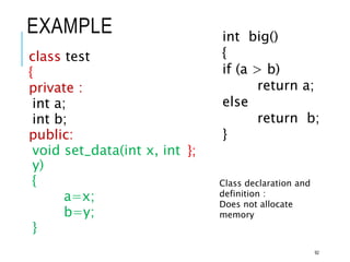 EXAMPLE
class test
{
private :
int a;
int b;
public:
void set_data(int x, int
y)
{
a=x;
b=y;
}
int big()
{
if (a > b)
return a;
else
return b;
}
};
Class declaration and
definition :
Does not allocate
memory
92
 