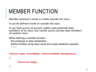 MEMBER FUNCTION
Member function’s name is visible outside the class.
It can be defined inside or outside the class.
It can have access to private, public and protected data
members of its class, but cannot access private data members
of another class.
•When defining a member function:
–Put prototype in class declaration
–Define function using class name and scope resolution operator
(::)
return-type ClassName::functionName parameters)
{
function-body;
}
94
 