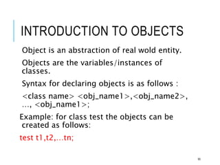 INTRODUCTION TO OBJECTS
Object is an abstraction of real wold entity.
Objects are the variables/instances of
classes.
Syntax for declaring objects is as follows :
<class name> <obj_name1>,<obj_name2>,
…, <obj_name1>;
Example: for class test the objects can be
created as follows:
test t1,t2,…tn;
95
 