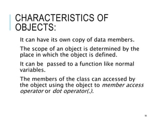 CHARACTERISTICS OF
OBJECTS:
It can have its own copy of data members.
The scope of an object is determined by the
place in which the object is defined.
It can be passed to a function like normal
variables.
The members of the class can accessed by
the object using the object to member access
operator or dot operator(.).
96
 