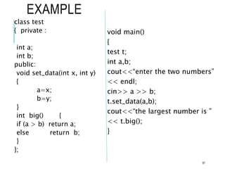EXAMPLE
class test
{ private :
int a;
int b;
public:
void set_data(int x, int y)
{
a=x;
b=y;
}
int big() {
if (a > b) return a;
else return b;
}
};
void main()
{
test t;
int a,b;
cout<<“enter the two numbers”
<< endl;
cin>> a >> b;
t.set_data(a,b);
cout<<“the largest number is ”
<< t.big();
}
97
 