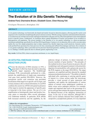 Journal of Clinical Research in Oncology  •  Vol 1  •  Issue 1  •  2018 1
IN SITU POLYMERASE CHAIN
REACTION (PCR)
S
ince the discovery of DNA structure in 1953, a
great deal of effort has been devoted to detecting
specific target sequences. The breakthrough
technique, PCR, conventionally performed in a tube,
permits the amplification of single-copy mammalian/
viral gene from purified DNA/RNA. However, the
prerequisite nucleic acid extraction step precluded
localization of the target to its specific cell of origin, and
inmanyinstances,thisiscriticalinformation.InsituPCR
combines the sensitivity of PCR with spatial localization
of the target to monitor the appearance of specific gene
or transcript in the tissue sections. The use of in situ
amplification to histologically detect and localize low-
copy genes or transcripts offers several advantages
over traditional methods. In particular, PCR affords
both increased sensitivity and the capability, by the
judicious design of primers, to detect transcripts of
discrete members of gene families.[1]
The principle of
this method involves tissue fixation (to preserve the cell
morphology) and subsequent treatment with proteolytic
digestion (to permeabilize cells and provide access for
the PCR reagents to the target DNA/RNA). The target
sequences are amplified and then detected by standard
immunocytochemical protocols.[2]
The ability to identify
individual cells, expressing or carrying specific genes
of interest in a tissue section under the microscope
provides a visual account of gene expression and
regulation, and enables the determination of various
aspects of normal versus pathological conditions, or
latent versus active pathogen infection. For example,
simple and important data such as the percentage of a
given cell type that contains the target of interest cannot
be obtained because of the obligatory destruction of
tissue. In the case of virus infection, although HIV-1
RNA can be routinely detected from lymph nodes, in
seropositive, asymptomatic patients, it is very important
REVIEW ARTICLE
The Evolution of In Situ Genetic Technology
Andrew Ford, Charmaine Brown, Elizabeth Caver, Chen-Hsiung Yeh
Circulogene Theranostics, Birmingham, USA
ABSTRACT
In situ genetic technology was historically developed and mainly focused on detection purpose, allowing specific nucleic acid
sequences to be visualized in morphologically preserved tissue sections.With the synergy of genetics and immunohistochemistry,
in situ detection can correlate microscopic topological information with gene activity at the transcriptional or post-transcriptional
levels in specific tissues. Furthermore, its resolution allows spatial distribution of nucleic acid products to be revealed in a
heterogeneous cell population. The newest member to the franchise of in situ genetic technology is a direct-on-specimen
enrichment methodology specifically for cell-free DNAliquid biopsy. Contrary to in situ detection, this in-well in situ innovation
tackles the very first sample preparation step to reduce material loss, thereby improving overall sensitivity. Genomic nucleic
acids purified from specimens have been proven to be time consuming and suffered from damages and losses; the evolution of
in situ genetic technology offers a powerful tool for precision functional genomics, enabling cross-check between in vitro and
in vivo findings. It further opens the door to ultimate genetic engineering in situ.
Key words: Cell-free DNA, direct-on-specimen enrichment, in situ, liquid biopsy
Address for correspondence:
Dr. Chen-Hsiung Yeh, Circulogene Theranostics, 3125 Independence Dr., Suite 301, Birmingham, AL 35209, USA.
Tel: 1-205-234-0128. E-mail: 
https://doi.org/10.33309/2639-8230.010101 www.asclepiusopen.com
© 2018 The Author(s). This open access article is distributed under a Creative Commons Attribution (CC-BY) 4.0 license.
 