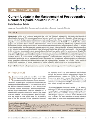 Journal of Clinical Research in Anesthesiology  •  Vol 1  •  Issue 1  •  2018 1
INTRODUCTION
N
euraxial opioids (NO) are one of the most widely
used methods for postpartum analgesia, for cesarean
section analgesia and many other surgical procedures.
The benefit of spinal opioid administration is to increase and
prolongpost-operativeanalgesia.[1]
Awiderangeofsideeffects
has been described after routine use, of which pruritus is one
of the most common. Its frequency is currently understated,
and it is severely undertreated. The itching induced by NO is
an unpleasant, subjective, and irritating sensation that causes
scratching response. The symptoms usually begin in the trunk,
nose, and around the eyes. Itching in the face is located in
areas of the skin innervated by the ophthalmic branch of
the trigeminal nerve.[2]
The spinal nucleus of the trigeminal
nerve is rich in opioid receptors and structurally close to the
gelatinous substance Lissauer tract C3-C4. The ophthalmic
branch of the spinal sensory nucleus of the trigeminal nerve is
at lower anatomical level. This fact is probably the underlying
anatomical cause for pruritus after NO administration to occur
most often in the upper part of the face.[3]
The average incidence of pruritus is around 83% in obstetric
patients and 69% in non-pregnant patients, including men and
women. Pregnant women appear to be more susceptible to pruritus
after the administration of NO than other populations. In contrast,
after orthopedic surgery, the incidence of pruritus after NO ranged
from30%to60%.Thishigherincidenceintheobstetricpopulation
may be due to the interaction of estrogens with opioid receptors.[4]
ORIGINAL ARTICLE
Current Update in the Management of Post-operative
Neuraxial Opioid-induced Pruritus
Borja Mugabure Bujedo
Acute and Chronic Pain Unit, Department of Anesthesiology, Donostia University Hospital
ABSTRACT
Introduction: Itching is an extremely bothersome side effect that frequently appears after the epidural and intrathecal
administration of opioids. This common side effect can be severe enough to be considered by the patient to be as bad or worse
than the pain itself. Both prevention and treatments remain a challenge in the clinical management of these patients. Many
drugs have been used to either treat or prevent the condition with variable results. Materials and Methods: This article’s
purpose is to review the clinical literature and summarize the current evidence of efficacy and efficiency of pharmacological
treatments available to manage opioid-induced pruritus mediated by spinal opioids in the post-operative setting. An analysis
of how the mechanism of action of the most common drugs affects in their clinic usefulness is presented. This comprehensive
review is limited to published papers in English, found on PubMed, Medline, and Scopus until December 2017. The papers used
in this review were systematized reviews, randomized controlled trials, and opinion articles by subject experts. Results: The
most useful drugs are mu opioid antagonists, such as naloxone, and mixed opioids kappa agonists/mu antagonists, such as
nalbuphine and butorphanol, the latter being capable of maintaining analgesia in addition to reduce itching. Some efficacy has
also been observed, to a lesser extent, from 5-hydroxytryptamine 3 serotonin receptor antagonists, such as prophylactically
administered ondansetron, and D2 dopaminergic receptor antagonists, such as droperidol. Moreover, propofol at subanesthetic
doses, midazolam, and prophylaxis with mirtazapine and oral gabapentin have been used with efficacy. Finally, a clinical
practical guide is suggested for general management of pruritus induced by spinal opioids in the perioperative setting.
Key words: Butorphanol, nalbuphine, naloxone, neuraxial opioids, ondansetron, postoperative complications, pruritus
Address for correspondence:
Borja Mugabure Bujedo, MD, Donostia University Hospital, Paseo del Dr Beguiristain s/n, 20014, San Sebastian, Spain,
Phone: 943007000, FAX: 943007233, E-mail: mugabure@yahoo.es
https://doi.org/10.33309/2639-8915.010101 www.asclepiusopen.com
© 2018 The Author(s). This open access article is distributed under a Creative Commons Attribution (CC-BY) 4.0 license
 