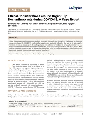 Journal of Clinical Research in Anesthesiology  •  Vol 3  •  Issue 2  •  2020 1
INTRODUCTION
U
nder normal circumstances, the decision to proceed
with the urgent surgical repair of hip fracture in an
elderly patient with cognitive impairment presents a
set of ethical challenges, including demonstrating respect for
patient autonomy while soliciting input and informed consent
from a surrogate decision maker. When the aforementioned
clinical scenario is superimposed on a global pandemic, the
ethical considerations surrounding the just allocation of limited
health-care resources further complicate the routine risk-benefit
analysis. We present and discuss a case of elderly gentleman
with dementia, admitted with a fractured hip after a fall, who
was also incidentally diagnosed with coronavirus disease-19
(COVID-19) after routine hospital admission COVID screening.
MATERIALS AND METHODS
A 77-year-old male with a recent fall at the skilled nursing
facility where he was domiciled was evaluated in our
emergency department for the right hip pain. His medical
history was significant for moderate to severe vascular
dementia and coronary artery disease. He was also known
to have a significant allergy to local anesthesia. On initial
evaluation, he was afebrile and hemodynamically stable
with good oxygen saturation on room air, but unable to
give a history of his other symptoms due to his dementia.
A chest radiograph showed patchy infiltrates bilaterally, and
a COVID-19 test was positive. He was also subsequently
diagnosed with a right intertrochanteric fracture.
Before his admission to hospital from the skilled nursing
facility, he required assistance with all his activities
of daily living, and there was an initial plan to avoid
resuscitation or hospitalization in the event of COVID-19.
Given the likelihood of a hip fracture after his fall, the
decision was made to send him to hospital for evaluation
and assessment.
Our institution did not require informed consent for this
case report as the case is not so unique as to be identifiable
Ethical Considerations around Urgent Hip
Hemiarthroplasty during COVID-19: A Case Report
Raymond Pla1
, Geoffrey Ho1
, Marian Sherman1
, Margaret Culver2
, Hieu Nguyen1
,
Eric Heinz1
1
Department of Anesthesiology and Critical Care Medicine, School of Medicine and Health Sciences, George
Washington University, Washington, DC, USA, 2
School of Medicine, Georgetown University, Washington, DC,
USA
ABSTRACT
Ethical discussion surrounding management of hip fractures in the elderly has always been challenging, but the recent
coronavirus disease-19 (COVID-19) pandemic has superimposed additional difficulties that have to be addressed by
clinicians. We present a case report of elderly gentleman with a history of moderate to advanced dementia, who was
diagnosed with an intertrochanteric femoral fracture after a fall, and was incidentally found to be COVID-19 positive. After
a lengthy discussion with next of kin, he had operative management of his hip fracture, followed by a brief convalescence,
and eventual discharge to his nursing facility where he passed away.
Key words: Consenting in coronavirus disease-19, ethics, hemiarthroplasty
Address for correspondence:
Dr. Raymond, Pla MD 2300 M St NW 7th
floor, Suite 737 Washington, DC 20037, USA.
https://doi.org/10.33309/2639-8915.030201 www.asclepiusopen.com
© 2020 The Author(s). This open access article is distributed under a Creative Commons Attribution (CC-BY) 4.0 license.
CASE REPORT
 