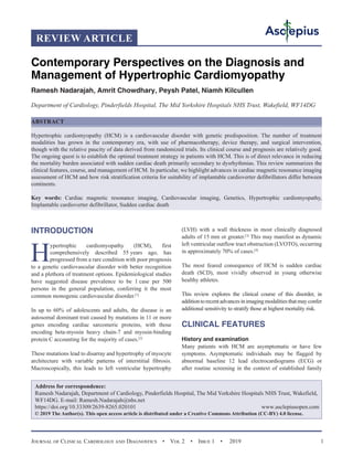 Journal of Clinical Cardiology and Diagnostics  •  Vol 2  •  Issue 1  •  2019 1
INTRODUCTION
H
ypertrophic cardiomyopathy (HCM), first
comprehensively described 55 years ago, has
progressed from a rare condition with poor prognosis
to a genetic cardiovascular disorder with better recognition
and a plethora of treatment options. Epidemiological studies
have suggested disease prevalence to be 1 case per 500
persons in the general population, conferring it the most
common monogenic cardiovascular disorder.[1]
In up to 60% of adolescents and adults, the disease is an
autosomal dominant trait caused by mutations in 11 or more
genes encoding cardiac sarcomeric proteins, with those
encoding beta-myosin heavy chain-7 and myosin-binding
protein C accounting for the majority of cases.[2]
These mutations lead to disarray and hypertrophy of myocyte
architecture with variable patterns of interstitial fibrosis.
Macroscopically, this leads to left ventricular hypertrophy
(LVH) with a wall thickness in most clinically diagnosed
adults of 15 mm or greater.[3]
This may manifest as dynamic
left ventricular outflow tract obstruction (LVOTO), occurring
in approximately 70% of cases.[4]
The most feared consequence of HCM is sudden cardiac
death (SCD), most vividly observed in young otherwise
healthy athletes.
This review explores the clinical course of this disorder, in
additiontorecentadvancesinimagingmodalitiesthatmayconfer
additional sensitivity to stratify those at highest mortality risk.
CLINICAL FEATURES
History and examination
Many patients with HCM are asymptomatic or have few
symptoms. Asymptomatic individuals may be flagged by
abnormal baseline 12 lead electrocardiograms (ECG) or
after routine screening in the context of established family
REVIEW ARTICLE
Contemporary Perspectives on the Diagnosis and
Management of Hypertrophic Cardiomyopathy
Ramesh Nadarajah, Amrit Chowdhary, Peysh Patel, Niamh Kilcullen
Department of Cardiology, Pinderfields Hospital, The Mid Yorkshire Hospitals NHS Trust, Wakefield, WF14DG
ABSTRACT
Hypertrophic cardiomyopathy (HCM) is a cardiovascular disorder with genetic predisposition. The number of treatment
modalities has grown in the contemporary era, with use of pharmacotherapy, device therapy, and surgical intervention,
though with the relative paucity of data derived from randomized trials. Its clinical course and prognosis are relatively good.
The ongoing quest is to establish the optimal treatment strategy in patients with HCM. This is of direct relevance in reducing
the mortality burden associated with sudden cardiac death primarily secondary to dysrhythmias. This review summarizes the
clinical features, course, and management of HCM. In particular, we highlight advances in cardiac magnetic resonance imaging
assessment of HCM and how risk stratification criteria for suitability of implantable cardioverter defibrillators differ between
continents.
Key words: Cardiac magnetic resonance imaging, Cardiovascular imaging, Genetics, Hypertrophic cardiomyopathy,
Implantable cardioverter defibrillator, Sudden cardiac death
Address for correspondence:
Ramesh Nadarajah, Department of Cardiology, Pinderfields Hospital, The Mid Yorkshire Hospitals NHS Trust, Wakefield,
WF14DG. E-mail: Ramesh.Nadarajah@nhs.net
https://doi.org/10.33309/2639-8265.020101 www.asclepiusopen.com
© 2019 The Author(s). This open access article is distributed under a Creative Commons Attribution (CC-BY) 4.0 license.
 
