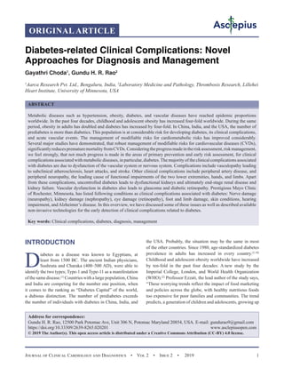 Journal of Clinical Cardiology and Diagnostics  •  Vol 2  •  Issue 2  •  2019 1
INTRODUCTION
D
iabetes as a disease was known to Egyptians, at
least from 1500 BC. The ancient Indian physicians,
Sushruta and Charaka (400–500 AD), were able to
identify the two types; Type-1 and Type-11 as a manifestation
of the same disease.[1]
Countries with a large population, China
and India are competing for the number one position, when
it comes to the ranking as “Diabetes Capital” of the world,
a dubious distinction. The number of prediabetes exceeds
the number of individuals with diabetes in China, India, and
the USA. Probably, the situation may be the same in most
of the other countries. Since 1980, age-standardized diabetes
prevalence in adults has increased in every country.[2-10]
Childhood and adolescent obesity worldwide have increased
by ten-fold in the past four decades: A new study by the
Imperial College, London, and World Health Organization
(WHO).[2]
Professor Ezzati, the lead author of the study says,
“These worrying trends reflect the impact of food marketing
and policies across the globe, with healthy nutritious foods
too expensive for poor families and communities. The trend
predicts, a generation of children and adolescents, growing up
Diabetes-related Clinical Complications: Novel
Approaches for Diagnosis and Management
Gayathri Choda1
, Gundu H. R. Rao2
1
Aarca Research Pvt. Ltd., Bengaluru, India, 2
Laboratory Medicine and Pathology, Thrombosis Research, Lillehei
Heart Institute, University of Minnesota, USA
ABSTRACT
Metabolic diseases such as hypertension, obesity, diabetes, and vascular diseases have reached epidemic proportions
worldwide. In the past four decades, childhood and adolescent obesity has increased four-fold worldwide. During the same
period, obesity in adults has doubled and diabetes has increased by four-fold. In China, India, and the USA, the number of
prediabetes is more than diabetics. This population is at considerable risk for developing diabetes, its clinical complications,
and acute vascular events. The management of modifiable risks for cardiometabolic risks has improved considerably.
Several major studies have demonstrated, that robust management of modifiable risks for cardiovascular diseases (CVDs),
significantlyreducesprematuremortalityfromCVDs.Consideringtheprogressmadeintheriskassessment,riskmanagement,
we feel strongly, that not much progress is made in the areas of primary prevention and early risk assessment, for clinical
complications associated with metabolic diseases, in particular, diabetes.The majority of the clinical complications associated
with diabetes are due to dysfunction of the vascular system or nervous system. Complications include vasculopathy leading
to subclinical atherosclerosis, heart attacks, and stroke. Other clinical complications include peripheral artery disease, and
peripheral neuropathy, the leading cause of functional impairments of the two lower extremities, hands, and limbs. Apart
from these complications, uncontrolled diabetes leads to dysfunctional kidneys and ultimately end-stage renal disease and
kidney failure. Vascular dysfunction in diabetes also leads to glaucoma and diabetic retinopathy. Prestigious Mayo Clinic
of Rochester, Minnesota, has listed following conditions as clinical complications associated with diabetes: Nerve damage
(neuropathy), kidney damage (nephropathy), eye damage (retinopathy), foot and limb damage, skin conditions, hearing
impairment, andAlzheimer’s disease. In this overview, we have discussed some of these issues as well as described available
non-invasive technologies for the early detection of clinical complications related to diabetes.
Key words: Clinical complications, diabetes, diagnosis, management
Address for correspondence:
Gundu H. R. Rao, 12500 Park Potomac Ave, Unit 306 N, Potomac Maryland 20854, USA. E-mail: 
https://doi.org/10.33309/2639-8265.020201 www.asclepiusopen.com
© 2019 The Author(s). This open access article is distributed under a Creative Commons Attribution (CC-BY) 4.0 license.
ORIGINAL ARTICLE
 