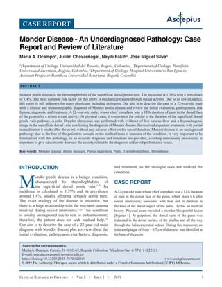 Clinical Research in Urology  •  Vol 2  •  Issue 1  •  2019 1
INTRODUCTION
M
ondor penile disease is a benign condition,
characterized by thrombophlebitis of
the superficial dorsal penile vein.[1-3]
Its
incidence is calculated in 1.39% and its prevalence
around 1.4%, usually affecting sexually active men.
The exact etiology of the disease is unknown, but
there is a huge relationship with the mechanic trauma
received during sexual intercourse.[1,2]
This condition
is usually undiagnosed due to fear or embarrassment;
therefore, the patient does not seek medical help.[2]
Our aim is to describe the case of a 22-year-old male
diagnose with Mondor disease plus a review about the
initial evaluation, pathogenesis, risk factors, diagnosis,
and treatment, so the urologist does not mislead the
condition.
CASE REPORT
A 22-year-old male whose chief complaint was a 12-h duration
of pain in the dorsal face of the penis, which starts 6 h after
sexual intercourse; associated with heat and in duration in
the base of the dorsal aspect of the penis. He has no medical
history. Physical exam revealed a chordee-like painful lesion
[Figures 1]. At palpation, the dorsal vein of the penis was
indurated in the dorsal surface of the phallus and all the way
through the balanopreputial sulcus. During this maneuver, an
indurated plaque of 1 cm × 0.7 cm of diameter was identified at
the base of the penis.
Mondor Disease - An Underdiagnosed Pathology: Case
Report and Review of Literature
María A. Ocampo1
, Julián Chavarriaga2
, Nayib Fakih2
, Jose Miguel Silva3
1
Department of Urology, Universidad del Rosario, Bogotá, Colombia, 2
Department of Urology, Pontificia
Universidad Javeriana, Bogotá, Colombia, 3
Department of Urology, Hospital Universitario San Ignacio,
Assistant Professor Pontificia Universidad Javeriana, Bogotá, Colombia
ABSTRACT
Mondor penile disease is the thrombophlebitis of the superficial dorsal penile vein. The incidence is 1.39% with a prevalence
of 1.4%. The most common risk factor for this entity is mechanical trauma through sexual activity. Due to its low incidence,
this entity is still unknown for many physicians including urologists. Our aim is to describe the case of a 22-year-old male
with a clinical and ultrasonographic diagnosis of Mondor penile disease and review the initial evaluation, pathogenesis, risk
factors, diagnosis, and treatment. A 22-year-old male, whose chief complaint was a 12-h duration of pain in the dorsal face
of the penis after a robust sexual activity. At physical exam, it was evident the painful in the duration of the superficial dorsal
penile vein pathway. A color Doppler ultrasound was performed with evidence of low venous flow and a hypoechogenic
image in the superficial dorsal vein, confirming the diagnosis of Mondor disease. He received expectant treatment, with partial
recanalization 6 weeks after the event, without any adverse effect on his sexual function. Mondor disease is an undiagnosed
pathology due to the fear of the patient to consult, or the medical team is unaware of the condition. Is very important to be
familiarized with this pathology, so an accurate diagnosis and treatment are provided, avoiding unnecessary procedures. Is
important to give education to decrease the anxiety related to the diagnosis and avoid performance issues.
Key words: Mondor disease, Penile diseases, Penile induration, Penis, Thrombophlebitis, Thrombosis
CASE REPORT
Address for correspondence:
María A. Ocampo, Carrera 24 #63C-69, Bogotá, Colombia. Telephone/fax: (+57)(1) 4225321.
E-mail: mariaan.ocampo@urosario.edu.co
https://doi.org/10.33309/2638-7670.020101 www.asclepiusopen.com
© 2019 The Author(s). This open access article is distributed under a Creative Commons Attribution (CC-BY) 4.0 license.
 