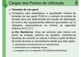Cargas dos Pontos de Utilização
Tomadas de uso geral
Condições para estabelecer a quantidade mínima de
tomadas de uso geral (TUG´s): o número de pontos de
tomada deve ser determinado em função da destinação
tomada deve ser determinado em função da destinação
do local e dos equipamentos elétricos que podem ser aí
utilizados, observando-se no mínimo os seguintes
critérios (9.5.2.2.1)
a) Em Banheiros: deve ser previsto pelo menos um
ponto de tomada, próximo ao lavatório. Admitem-se
tomadas de corrente no volume 3 (Área a partir de 60cm
tomadas de corrente no volume 3 (Área a partir de 60cm
do limite do boxe ou da banheira) desde que elas sejam:
a. alimentadas individualmente por transformador
b. alimentadas em extrabaixa tensão
c. protegidas por um dispositivo DR (Diferencial Residual)
 