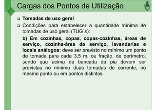 Cargas dos Pontos de Utilização
Tomadas de uso geral
Condições para estabelecer a quantidade mínima de
tomadas de uso geral (TUG´s):
b) Em cozinhas, copas, copas-cozinhas, áreas de
b) Em cozinhas, copas, copas-cozinhas, áreas de
serviço, cozinha-área de serviço, lavanderias e
locais análogos: deve ser previsto no mínimo um ponto
de tomada para cada 3,5 m, ou fração, de perímetro,
sendo que acima da bancada da pia devem ser
previstas no mínimo duas tomadas de corrente, no
mesmo ponto ou em pontos distintos
mesmo ponto ou em pontos distintos
 