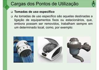 Cargas dos Pontos de Utilização
Tomadas de uso específico
As tomadas de uso especifico são aquelas destinadas a
ligação de equipamentos fixos ou estacionários, que,
embora possam ser removidos, trabalham sempre em
embora possam ser removidos, trabalham sempre em
um determinado local, como, por exemplo:
 