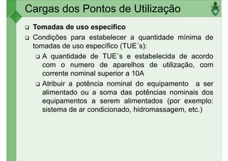 Cargas dos Pontos de Utilização
Tomadas de uso específico
Condições para estabelecer a quantidade mínima de
tomadas de uso específico (TUE´s):
A quantidade de TUE´s e estabelecida de acordo
A quantidade de TUE´s e estabelecida de acordo
com o numero de aparelhos de utilização, com
corrente nominal superior a 10A
Atribuir a potência nominal do equipamento a ser
alimentado ou a soma das potências nominais dos
equipamentos a serem alimentados (por exemplo:
sistema de ar condicionado, hidromassagem, etc.)
sistema de ar condicionado, hidromassagem, etc.)
 
