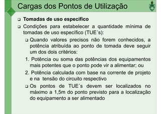Cargas dos Pontos de Utilização
Tomadas de uso específico
Condições para estabelecer a quantidade mínima de
tomadas de uso específico (TUE´s):
Quando valores precisos não forem conhecidos, a
Quando valores precisos não forem conhecidos, a
potência atribuída ao ponto de tomada deve seguir
um dos dois critérios:
1. Potência ou soma das potências dos equipamentos
mais potentes que o ponto pode vir a alimentar; ou
2. Potência calculada com base na corrente de projeto
e na tensão do circuito respectivo
e na tensão do circuito respectivo
Os pontos de TUE´s devem ser localizados no
máximo a 1,5m do ponto previsto para a localização
do equipamento a ser alimentado
 