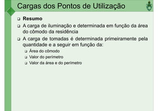 Cargas dos Pontos de Utilização
Resumo
A carga de iluminação e determinada em função da área
do cômodo da residência
A carga de tomadas é determinada primeiramente pela
A carga de tomadas é determinada primeiramente pela
quantidade e a seguir em função da:
Área do cômodo
Valor do perímetro
Valor da área e do perímetro
 