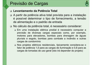 Previsão de Cargas
Levantamento da Potência Total
A partir da potência ativa total prevista para a instalação
é possível determinar o tipo de fornecimento, a tensão
de alimentação e o padrão de entrada
de alimentação e o padrão de entrada
No cálculo da potência total, é necessário considerar:
Em uma instalação elétrica predial é necessário computar a
previsão de diversas cargas especiais como, por exemplo,
motores para elevadores, bombas para drenagem de águas
pluviais e esgoto, bombas para combate a incêndio e outras
cargas de condomínio
Nos projetos elétricos residenciais, tipicamente considera-se o
fator de potência 1,0 para as cargas de iluminação e 0,8 para as
cargas de tomadas de uso geral (isto irá depender do projeto)
 