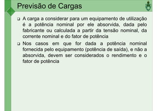 Previsão de Cargas
A carga a considerar para um equipamento de utilização
é a potência nominal por ele absorvida, dada pelo
fabricante ou calculada a partir da tensão nominal, da
corrente nominal e do fator de potência
corrente nominal e do fator de potência
Nos casos em que for dada a potência nominal
fornecida pelo equipamento (potência de saída), e não a
absorvida, devem ser considerados o rendimento e o
fator de potência
 