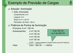 Exemplo de Previsão de Cargas
Solução: iluminação
1- Sala: dimensões
Comprimento: 6 m
Largura: 4 m
Largura: 4 m
Área: 6 x 4 = 24 m2
Perímetro: (6+4)x2 = 20 m
Potência de Pontos de Iluminação
- Primeiros: 6 m2: 100 VA
- Subseqüentes: 4 m2: 60 VA
4 m2: 60 VA
4 de 100 VA
ou 2 de 200 VA
4 m2: 60 VA
4 m2: 60 VA
2 m2: - (desconsiderar a fração menor que 4m2 inteiros)
- Total: 24m2 : 340 VA 400VA
 