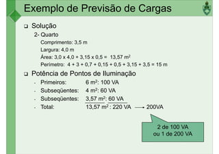 Exemplo de Previsão de Cargas
Solução
2- Quarto
Comprimento: 3,5 m
Largura: 4,0 m
Largura: 4,0 m
Área: 3,0 x 4,0 + 3,15 x 0,5 = 13,57 m2
Perímetro: 4 + 3 + 0,7 + 0,15 + 0,5 + 3,15 + 3,5 = 15 m
Potência de Pontos de Iluminação
- Primeiros: 6 m2: 100 VA
- Subseqüentes: 4 m2: 60 VA
- Subseqüentes: 3,57 m2: 60 VA
- Total: 13,57 m2 : 220 VA 200VA
2 de 100 VA
ou 1 de 200 VA
 