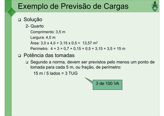 Exemplo de Previsão de Cargas
Solução
2- Quarto
Comprimento: 3,5 m
Largura: 4,0 m
Largura: 4,0 m
Área: 3,0 x 4,0 + 3,15 x 0,5 = 13,57 m2
Perímetro: 4 + 3 + 0,7 + 0,15 + 0,5 + 3,15 + 3,5 = 15 m
Potência das tomadas
Segundo a norma, devem ser previstos pelo menos um ponto de
tomada para cada 5 m, ou fração, de perímetro:
15 m / 5 lados = 3 TUG
3 de 100 VA
 