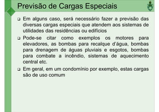 Em alguns caso, será necessário fazer a previsão das
diversas cargas especiais que atendem aos sistemas de
utilidades das residências ou edifícios
Pode-se citar como exemplos os motores para
Previsão de Cargas Especiais
Pode-se citar como exemplos os motores para
elevadores, as bombas para recalque d’água, bombas
para drenagem de águas pluviais e esgotos, bombas
para combate a incêndio, sistemas de aquecimento
central etc.
Em geral, em um condomínio por exemplo, estas cargas
são de uso comum
são de uso comum
 
