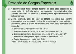 A determinação destas cargas depende de cada caso específico, e,
geralmente, é definida pelos fornecedores especializados dos
diversos sistemas, cabendo ao projetista prever a potência solicitada
pelos mesmos
Como exemplo, pode-se citar as cargas especiais que seriam
Previsão de Cargas Especiais
Como exemplo, pode-se citar as cargas especiais que seriam
empregadas em um prédio típico de apartamentos, com subsolo,
pavimento térreo e cinco pavimentos tipo, com dois apartamentos
por andar:
Elevadores: 2 motores trifásicos de 7,5 CV
Bombas para recalque d’água: 2* motores trifásicos de 3 CV
Bombas para sistema de combate a incêndio: 2* motores de 5 CV
Bombas de drenagem de águas pluviais: 2* motores de 1 CV
Bombas de drenagem de águas pluviais: 2* motores de 1 CV
Portão da garagem: 1 motor de 0,5 CV
Nota: 1 CV = 0,9863 HP = 735,5 W e * = um de reserva
 