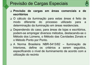 Previsão de Cargas Especiais
Previsão de cargas em áreas comerciais e de
escritórios
O cálculo da iluminação para estas áreas é feito de
modo diferente do processo utilizado para a
modo diferente do processo utilizado para a
determinação da iluminação em áreas residenciais.
Dependendo do caso, para áreas de lojas e escritórios,
podem-se empregar diversos métodos, destacando-se o
Método dos Lúmens, o Método das Cavidades Zonais e
o Método Ponto por Ponto.
A Norma Brasileira NBR-5413/82 – Iluminação de
A Norma Brasileira NBR-5413/82 – Iluminação de
Interiores, define os critérios a serem seguidos,
especificando o nível de iluminamento de acordo com a
utilização do recinto
 