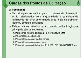 Cargas dos Pontos de Utilização
Iluminação
Os principais requisitos para o cálculo da iluminação
estão relacionados com a quantidade e qualidade da
iluminação de uma determinada área, seja de trabalho,
iluminação de uma determinada área, seja de trabalho,
lazer ou simples circulação
Existem vários métodos para o cálculo da iluminação, os
principais são os seguintes:
1. Pela carga mínima exigida pela norma NBR 5410
2. Pelo método dos Lumens
3. Pelo método das cavidades zonais
3. Pelo método das cavidades zonais
4. Pelo método do ponto por ponto
5. Pelo métodos dos fabricantes: PHILIPS, GE, LUMICENTER, etc.
 