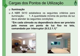 Cargas dos Pontos de Utilização
Iluminação
A NBR 5410 estabelece os seguintes critérios para
iluminação: 1. A quantidade mínima de pontos de luz
deve atender às seguintes condições:
deve atender às seguintes condições:
“Em cada cômodo ou dependência deve ser previsto
pelo menos um ponto de luz fixo no teto,
comandado por interruptor (9.5.2.1.1)”
 