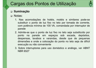 Cargas dos Pontos de Utilização
Iluminação
Notas:
1. Nas acomodações de hotéis, motéis e similares pode-se
substituir o ponto de luz fixo no teto por tomada de corrente,
substituir o ponto de luz fixo no teto por tomada de corrente,
com potência mínima de 100 VA, comandada por interruptor de
parede
2. Admite-se que o ponto de luz fixo no teto seja substituído por
ponto na parede em espaços sob escada, depósitos,
despensas, lavabos e varandas, desde que de pequenas
dimensões e onde a colocação do ponto no teto seja de difícil
execução ou não conveniente
execução ou não conveniente
3. Sobre interruptores para uso doméstico e análogo, ver ABNT
NBR 6527
 