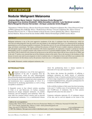Asclepius Medical Case Reports  •  Vol 2  • Issue 1  •  2019 1
INTRODUCTION
M
alignant melanoma is one of the most aggressive
neoplasms of the skin. It originates from the
melanocytes, which are cells embryologically
derived from the neural crest to end up in the epidermal basal
layer forming the melanic-epidermal unit where melanocytes
and keratinocytes have a proportionality of 1/36.2. It is
characterized by producing pigmentation as well as being
susceptible to metastasis.[1,2]
It frequently occurs in four clinical varieties according
to Clark et al. and McGovern: (1) Surface extension
melanoma, 
(2) lentigo malignant melanoma, (3) nodular
melanoma, and (4) lentiginous acral melanoma. There are
some other less common clinical varieties such as mucosal
and paramucosal melanoma. It is a multifactorial disease
where the predisposing factor is intense exposure to
ultraviolet (UV) rays and Caucasian race.[3,4]
The factors that increase the possibility of suffering a
malignant melanoma are family history of melanoma
(regardless of type or location), personal history of some type
of cancer, large congenital nevi, high number of acquired nevi
or atypical pigmented lesions, and genetic predisposition for
mutations in CDKN2A and CDK4.[5]
In the world the incidence of skin cancer has been increasing,
every year 2–3 million cases of non-melanoma skin cancer
and 132,000 
cases of melanoma. One in three patients
diagnosed with cancer has skin cancer.[3,4]
Cutaneous melanoma represents 4% of malignant tumors
of the skin, and its survival depends on the extent of the
CASE REPORT
Nodular Malignant Melanoma
Jiménez-Báez María Valeria1
, Cachón-Santana Cindy Margarita2
,
Rodríguez-Cruz Andrea Elizabeth2
, Milla-González Ludivina3
, Luis Sandoval Jurado1
,
Maria Margarita Chavez Hernandez1
, Enrique Leobardo Ureña Bogarín1
1
Department of Medical Services, Mexican Social Security Institute, Delegation in Quintana Roo, Clinical Research Group
of IMSS in Quintana Roo (GRICIQ), Mexico, 2
Health Sciences Division, University of Quintana Roo, Mexico General
Hospital Clinical Cycles No. 17, Mexican Institute of Social Security, Cancun, Quintana Roo, México, 3
Department of
Internal Medicine, Mexican Social Security Institute (IMSS), Medical Dermatologist of IMSS Cancún, Mexico
ABSTRACT
Malignant melanoma is one of the most aggressive neoplasms of the skin. It originates from the melanocytes, which are
cells derived embryologically from the neural crest and migrate to the epidermal basal layer. It is characterized by producing
pigmentation as well as being susceptible to metastasis. We report the case of a 36-year-old female patient with advanced clinical
stage and distant commitment. The biopsy confirmed the presence of Grade III invasive nodular cutaneous melanoma in the
left subscapular region with lymph node metastasis with reactive hyperplasia. An exploratory research is carried out with the
bibliographic review in scientific journals with evidence level II–IV. In portals PubMed, Redalyc, BVS, and UpToDate. 81241
met criteria 2248 of which 629 were chosen for having access to the full text and of these 496 are more current (as of 2008), and
in the end, 27 articles were selected that met all the inclusion criteria to this article. Due to the increase in the incidence of this
disease in recent years and its poor prognosis in short to medium term, it is important to know and follow-up on patients with
known risk factors for this disease such as the presence of previous nevi, with emphasis on measures of prevention.
Key words: Metastasis, nodular malignant melanoma, skin
Address for correspondence:
Jiménez-Báez María Valeria, Jefatura de Servicios Prestaciones Médicos Av. Politécnico Nacional S/N SMZ 509,
CP. 
https://doi.org/10.33309/2638-7700.020101 www.asclepiusopen.com
© 2019 The Author(s). This open access article is distributed under a Creative Commons Attribution (CC-BY) 4.0 license.
 