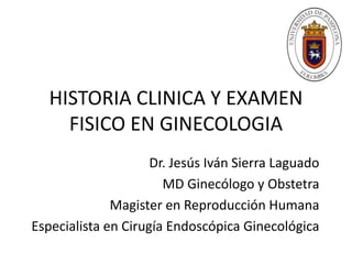 HISTORIA CLINICA Y EXAMEN
FISICO EN GINECOLOGIA
Dr. Jesús Iván Sierra Laguado
MD Ginecólogo y Obstetra
Magister en Reproducción Humana
Especialista en Cirugía Endoscópica Ginecológica
 